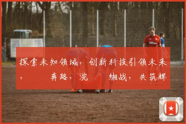探索未知领域，创新科技引领未来，鍗氶奔路，浣撹偛缃战，共筑辉煌时代