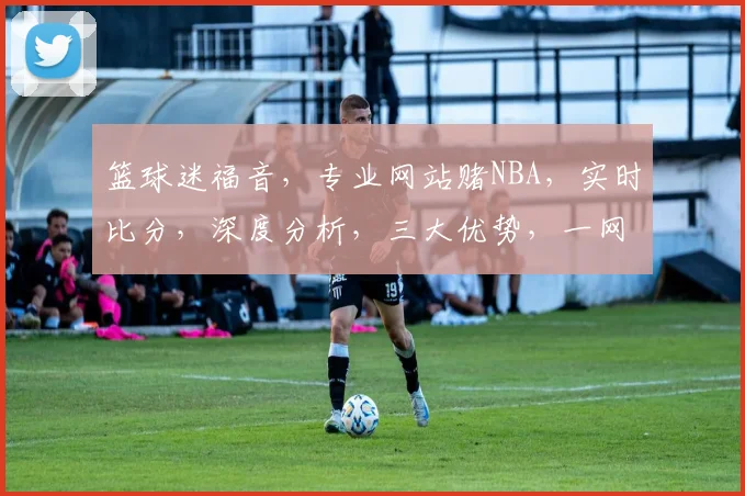 篮球迷福音，专业网站赌NBA，实时比分，深度分析，三大优势，一网打尽