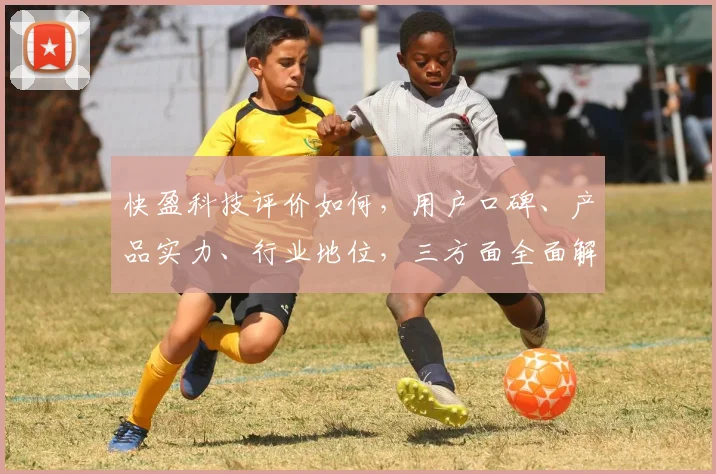 快盈科技评价如何，用户口碑、产品实力、行业地位，三方面全面解析，不容错过