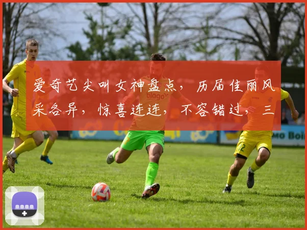 爱奇艺尖叫女神盘点，历届佳丽风采各异，惊喜连连，不容错过，三届女神，谁才是你的梦中情人